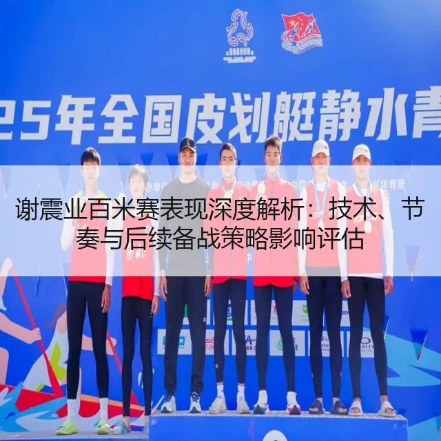 谢震业百米赛表现深度解析：技术、节奏与后续备战策略影响评估